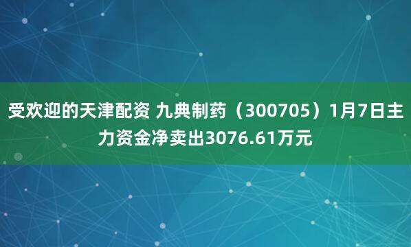 受欢迎的天津配资 九典制药（300705）1月7日主力资金净卖出3076.61万元