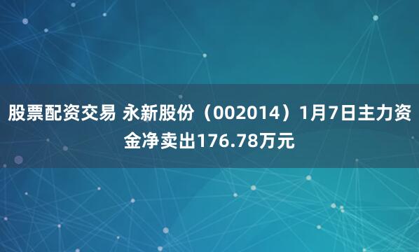 股票配资交易 永新股份（002014）1月7日主力资金净卖出176.78万元