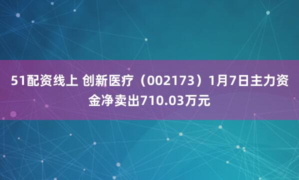 51配资线上 创新医疗（002173）1月7日主力资金净卖出710.03万元