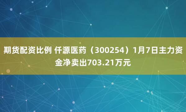 期货配资比例 仟源医药（300254）1月7日主力资金净卖出703.21万元