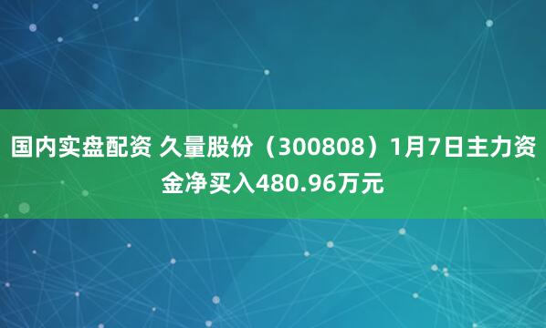 国内实盘配资 久量股份（300808）1月7日主力资金净买入480.96万元