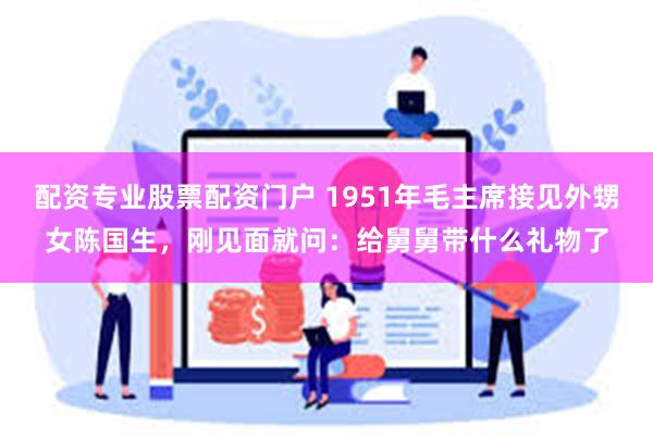 配资专业股票配资门户 1951年毛主席接见外甥女陈国生，刚见面就问：给舅舅带什么礼物了