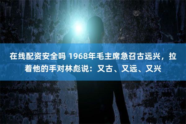 在线配资安全吗 1968年毛主席急召古远兴，拉着他的手对林彪说：又古、又远、又兴