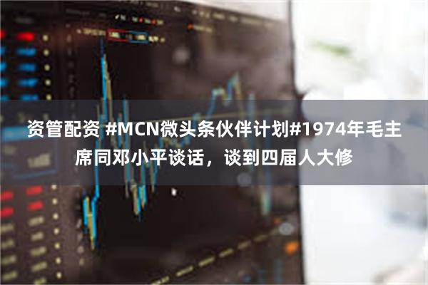 资管配资 #MCN微头条伙伴计划#1974年毛主席同邓小平谈话，谈到四届人大修