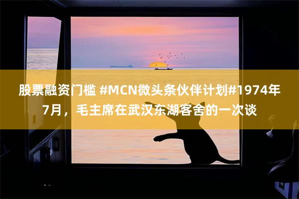 股票融资门槛 #MCN微头条伙伴计划#1974年7月，毛主席在武汉东湖客舍的一次谈