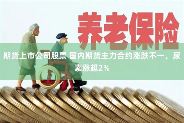 期货上市公司股票 国内期货主力合约涨跌不一，尿素涨超2%