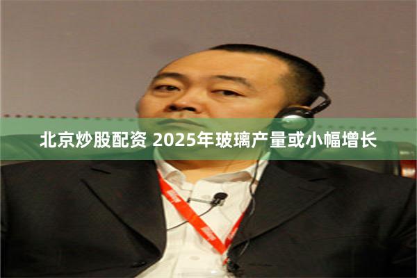 北京炒股配资 2025年玻璃产量或小幅增长