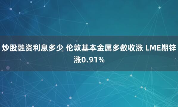 炒股融资利息多少 伦敦基本金属多数收涨 LME期锌涨0.91%