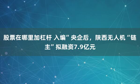 股票在哪里加杠杆 入编”央企后，陕西无人机“链主”拟融资7.9亿元