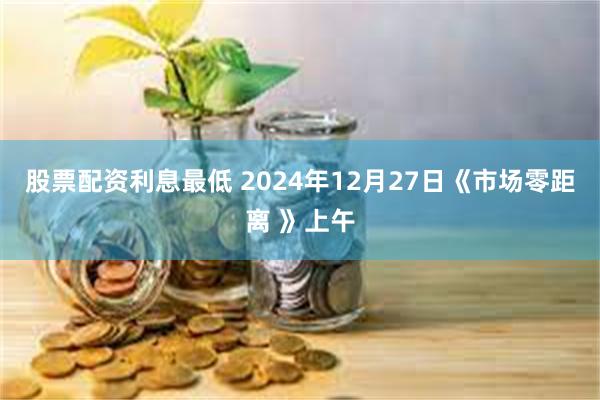 股票配资利息最低 2024年12月27日《市场零距离 》上午