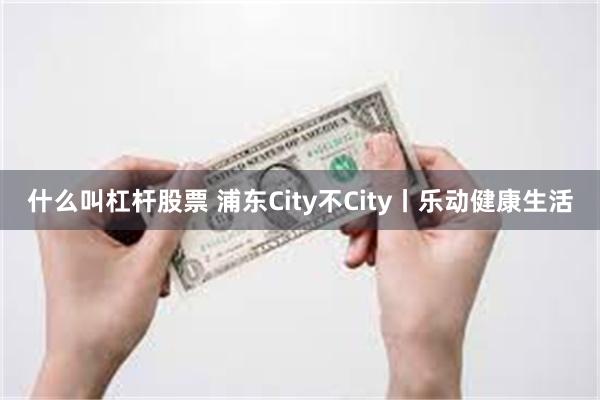 什么叫杠杆股票 浦东City不City丨乐动健康生活