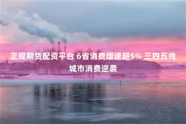 正规期货配资平台 6省消费增速超5% 三四五线城市消费逆袭