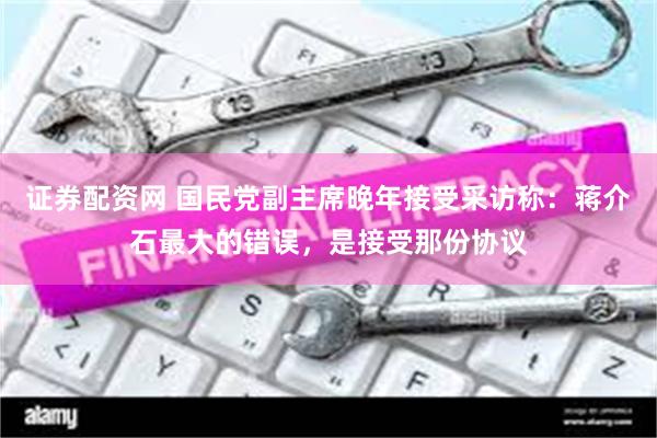 证券配资网 国民党副主席晚年接受采访称：蒋介石最大的错误，是接受那份协议