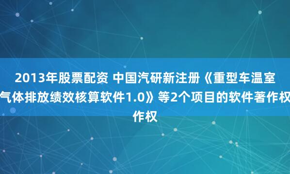 2013年股票配资 中国汽研新注册《重型车温室气体排放绩效核算软件1.0》等2个项目的软件著作权