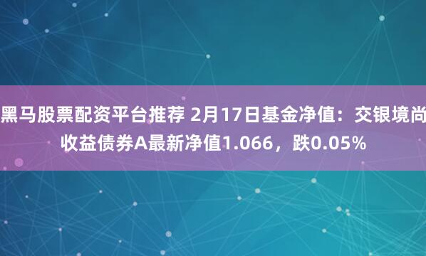 黑马股票配资平台推荐 2月17日基金净值：交银境尚收益债券A最新净值1.066，跌0.05%