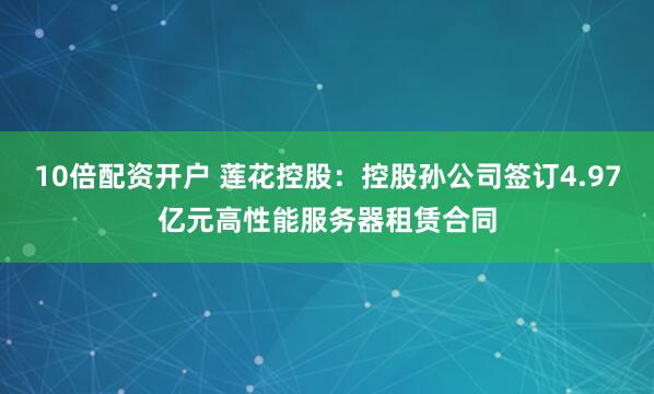 10倍配资开户 莲花控股：控股孙公司签订4.97亿元高性能服务器租赁合同