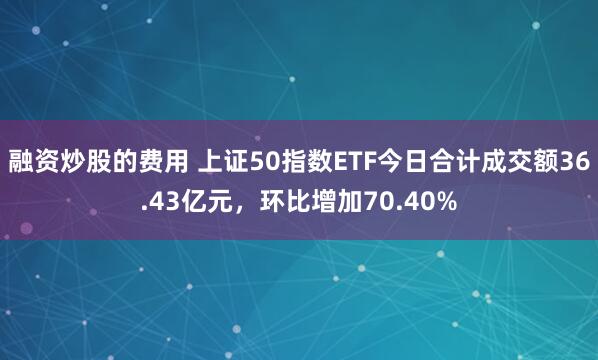 融资炒股的费用 上证50指数ETF今日合计成交额36.43亿元，环比增加70.40%