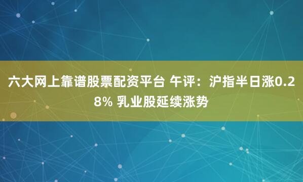 六大网上靠谱股票配资平台 午评：沪指半日涨0.28% 乳业股延续涨势