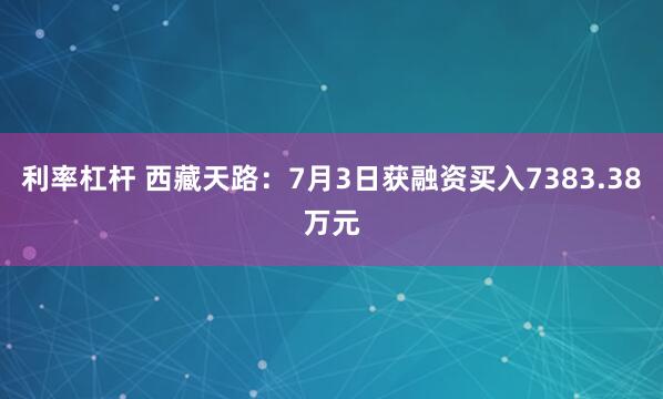 利率杠杆 西藏天路：7月3日获融资买入7383.38万元