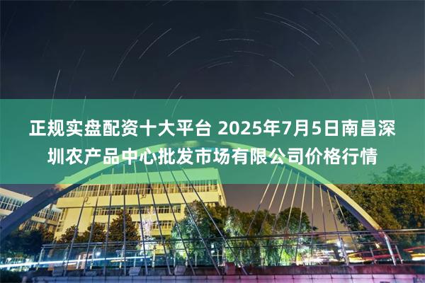 正规实盘配资十大平台 2025年7月5日南昌深圳农产品中心批发市场有限公司价格行情