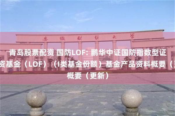 青岛股票配资 国防LOF: 鹏华中证国防指数型证券投资基金（LOF）（I类基金份额）基金产品资料概要（更新）